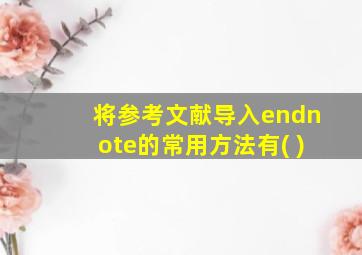 将参考文献导入endnote的常用方法有( )